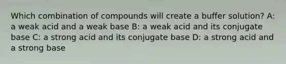 Which combination of compounds will create a buffer solution? A: a weak acid and a weak base B: a weak acid and its conjugate base C: a strong acid and its conjugate base D: a strong acid and a strong base