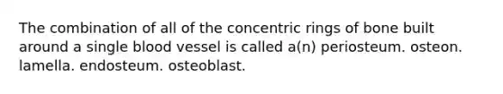 The combination of all of the concentric rings of bone built around a single blood vessel is called a(n) periosteum. osteon. lamella. endosteum. osteoblast.