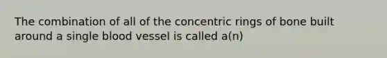 The combination of all of the concentric rings of bone built around a single blood vessel is called a(n)