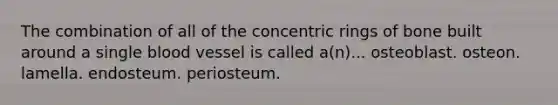 The combination of all of the concentric rings of bone built around a single blood vessel is called a(n)... osteoblast. osteon. lamella. endosteum. periosteum.