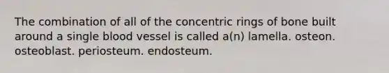 The combination of all of the concentric rings of bone built around a single blood vessel is called a(n) lamella. osteon. osteoblast. periosteum. endosteum.