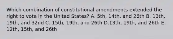 Which combination of constitutional amendments extended the right to vote in the United States? A. 5th, 14th, and 26th B. 13th, 19th, and 32nd C. 15th, 19th, and 26th D.13th, 19th, and 26th E. 12th, 15th, and 26th