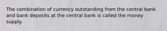 The combination of currency outstanding from the central bank and bank deposits at the central bank is called the money supply.