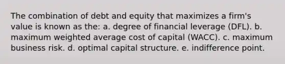 The combination of debt and equity that maximizes a firm's value is known as the: a. degree of financial leverage (DFL). b. maximum weighted average cost of capital (WACC). c. maximum business risk. d. optimal capital structure. e. indifference point.