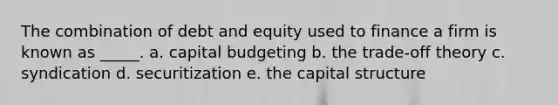 The combination of debt and equity used to finance a firm is known as _____. a. capital budgeting b. the trade-off theory c. syndication d. securitization e. the capital structure