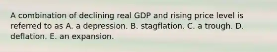 A combination of declining real GDP and rising price level is referred to as A. a depression. B. stagflation. C. a trough. D. deflation. E. an expansion.