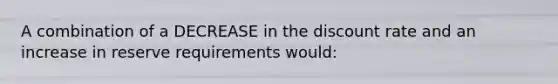 A combination of a DECREASE in the discount rate and an increase in reserve requirements would: