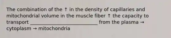 The combination of the ↑ in the density of capillaries and mitochondrial volume in the muscle fiber ↑ the capacity to transport ____________________________ from the plasma → cytoplasm → mitochondria