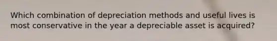 Which combination of depreciation methods and useful lives is most conservative in the year a depreciable asset is acquired?