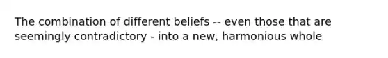 The combination of different beliefs -- even those that are seemingly contradictory - into a new, harmonious whole