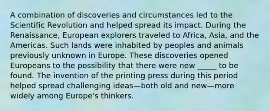 A combination of discoveries and circumstances led to the Scientific Revolution and helped spread its impact. During the Renaissance, European explorers traveled to Africa, Asia, and the Americas. Such lands were inhabited by peoples and animals previously unknown in Europe. These discoveries opened Europeans to the possibility that there were new _____ to be found. The invention of the printing press during this period helped spread challenging ideas—both old and new—more widely among Europe's thinkers.