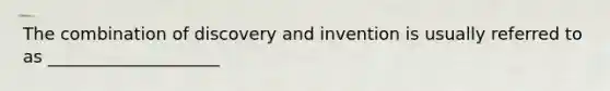 The combination of discovery and invention is usually referred to as ____________________