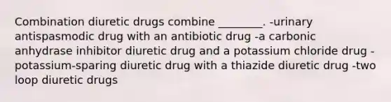 Combination diuretic drugs combine ________. -urinary antispasmodic drug with an antibiotic drug -a carbonic anhydrase inhibitor diuretic drug and a potassium chloride drug -potassium-sparing diuretic drug with a thiazide diuretic drug -two loop diuretic drugs