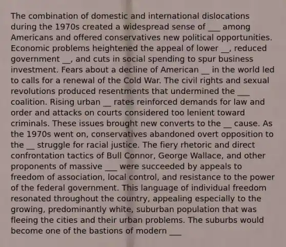 The combination of domestic and international dislocations during the 1970s created a widespread sense of ___ among Americans and offered conservatives new political opportunities. Economic problems heightened the appeal of lower __, reduced government __, and cuts in social spending to spur business investment. Fears about a decline of American __ in the world led to calls for a renewal of the Cold War. The civil rights and sexual revolutions produced resentments that undermined the ___ coalition. Rising urban __ rates reinforced demands for law and order and attacks on courts considered too lenient toward criminals. These issues brought new converts to the __ cause. As the 1970s went on, conservatives abandoned overt opposition to the __ struggle for racial justice. The fiery rhetoric and direct confrontation tactics of Bull Connor, George Wallace, and other proponents of massive ___ were succeeded by appeals to freedom of association, local control, and resistance to the power of the federal government. This language of individual freedom resonated throughout the country, appealing especially to the growing, predominantly white, suburban population that was fleeing the cities and their urban problems. The suburbs would become one of the bastions of modern ___