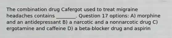 The combination drug Cafergot used to treat migraine headaches contains ________. Question 17 options: A) morphine and an antidepressant B) a narcotic and a nonnarcotic drug C) ergotamine and caffeine D) a beta-blocker drug and aspirin