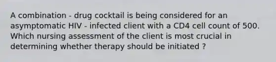 A combination - drug cocktail is being considered for an asymptomatic HIV - infected client with a CD4 cell count of 500. Which nursing assessment of the client is most crucial in determining whether therapy should be initiated ?