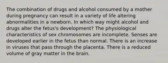 The combination of drugs and alcohol consumed by a mother during pregnancy can result in a variety of life altering abnormalities in a newborn. In which way might alcohol and drugs alter the fetus's development? The physiological characteristics of sex chromosomes are incomplete. Senses are developed earlier in the fetus than normal. There is an increase in viruses that pass through the placenta. There is a reduced volume of gray matter in the brain.