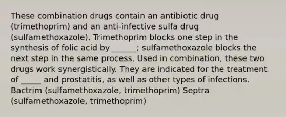 These combination drugs contain an antibiotic drug (trimethoprim) and an anti-infective sulfa drug (sulfamethoxazole). Trimethoprim blocks one step in the synthesis of folic acid by ______; sulfamethoxazole blocks the next step in the same process. Used in combination, these two drugs work synergistically. They are indicated for the treatment of _____ and prostatitis, as well as other types of infections. Bactrim (sulfamethoxazole, trimethoprim) Septra (sulfamethoxazole, trimethoprim)