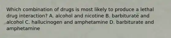 Which combination of drugs is most likely to produce a lethal drug interaction? A. alcohol and nicotine B. barbiturate and alcohol C. hallucinogen and amphetamine D. barbiturate and amphetamine