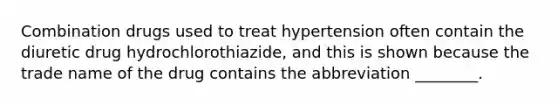 Combination drugs used to treat hypertension often contain the diuretic drug hydrochlorothiazide, and this is shown because the trade name of the drug contains the abbreviation ________.