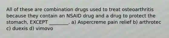 All of these are combination drugs used to treat osteoarthritis because they contain an NSAID drug and a drug to protect the stomach, EXCEPT ________. a) Aspercreme pain relief b) arthrotec c) duexis d) vimovo