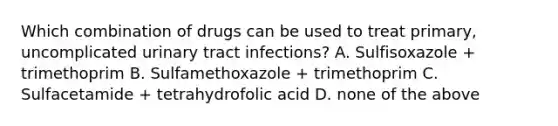 Which combination of drugs can be used to treat primary, uncomplicated urinary tract infections? A. Sulfisoxazole + trimethoprim B. Sulfamethoxazole + trimethoprim C. Sulfacetamide + tetrahydrofolic acid D. none of the above