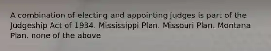 A combination of electing and appointing judges is part of the Judgeship Act of 1934. Mississippi Plan. Missouri Plan. Montana Plan. none of the above