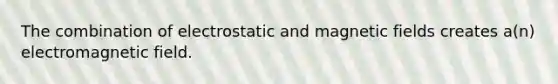 The combination of electrostatic and magnetic fields creates a(n) electromagnetic field.