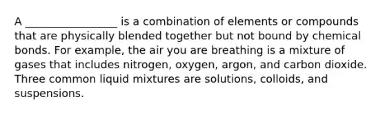 A _________________ is a combination of elements or compounds that are physically blended together but not bound by chemical bonds. For example, the air you are breathing is a mixture of gases that includes nitrogen, oxygen, argon, and carbon dioxide. Three common liquid mixtures are solutions, colloids, and suspensions.