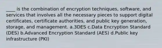 ____ is the combination of encryption techniques, software, and services that involves all the necessary pieces to support digital certificates, certificate authorities, and public key generation, storage, and management. a.3DES c.Data Encryption Standard (DES) b.Advanced Encryption Standard (AES) d.Public key infrastructure (PKI)