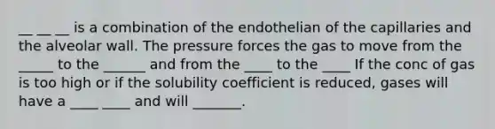 __ __ __ is a combination of the endothelian of the capillaries and the alveolar wall. The pressure forces the gas to move from the _____ to the ______ and from the ____ to the ____ If the conc of gas is too high or if the solubility coefficient is reduced, gases will have a ____ ____ and will _______.