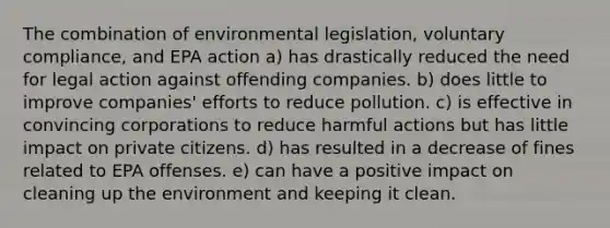 The combination of environmental legislation, voluntary compliance, and EPA action a) has drastically reduced the need for legal action against offending companies. b) does little to improve companies' efforts to reduce pollution. c) is effective in convincing corporations to reduce harmful actions but has little impact on private citizens. d) has resulted in a decrease of fines related to EPA offenses. e) can have a positive impact on cleaning up the environment and keeping it clean.