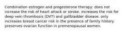 Combination estrogen and progesterone therapy: does not increase the risk of heart attack or stroke. increases the risk for deep vein thrombosis (DVT) and gallbladder disease. only increases breast cancer risk in the presence of family history. preserves ovarian function in premenopausal women.