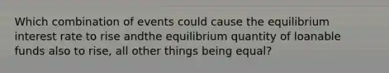 Which combination of events could cause the equilibrium interest rate to rise andthe equilibrium quantity of loanable funds also to rise, all other things being equal?