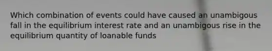 Which combination of events could have caused an unambigous fall in the equilibrium interest rate and an unambigous rise in the equilibrium quantity of loanable funds