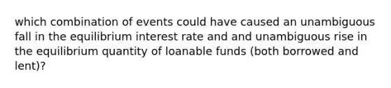 which combination of events could have caused an unambiguous fall in the equilibrium interest rate and and unambiguous rise in the equilibrium quantity of loanable funds (both borrowed and lent)?