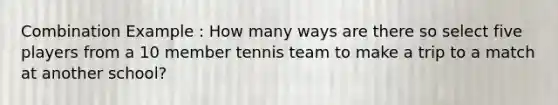 Combination Example : How many ways are there so select five players from a 10 member tennis team to make a trip to a match at another school?