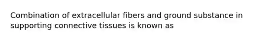 Combination of extracellular fibers and ground substance in supporting connective tissues is known as