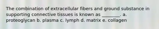 The combination of extracellular fibers and ground substance in supporting connective tissues is known as ________. a. proteoglycan b. plasma c. lymph d. matrix e. collagen