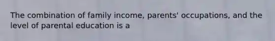 The combination of family income, parents' occupations, and the level of parental education is a