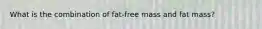What is the combination of fat-free mass and fat mass?