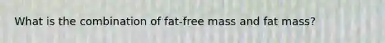 What is the combination of fat-free mass and fat mass?