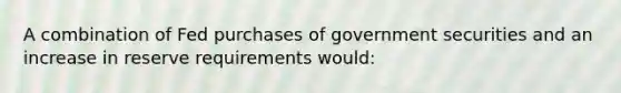 A combination of Fed purchases of government securities and an increase in reserve requirements would: