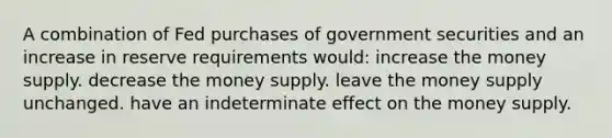 A combination of Fed purchases of government securities and an increase in reserve requirements would: increase the money supply. decrease the money supply. leave the money supply unchanged. have an indeterminate effect on the money supply.