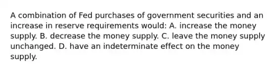 A combination of Fed purchases of government securities and an increase in reserve requirements would: A. increase the money supply. B. decrease the money supply. C. leave the money supply unchanged. D. have an indeterminate effect on the money supply.