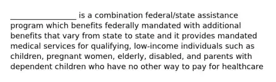 _________________ is a combination federal/state assistance program which benefits federally mandated with additional benefits that vary from state to state and it provides mandated medical services for qualifying, low-income individuals such as children, pregnant women, elderly, disabled, and parents with dependent children who have no other way to pay for healthcare