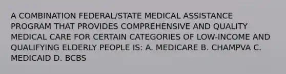 A COMBINATION FEDERAL/STATE MEDICAL ASSISTANCE PROGRAM THAT PROVIDES COMPREHENSIVE AND QUALITY MEDICAL CARE FOR CERTAIN CATEGORIES OF LOW-INCOME AND QUALIFYING ELDERLY PEOPLE IS: A. MEDICARE B. CHAMPVA C. MEDICAID D. BCBS