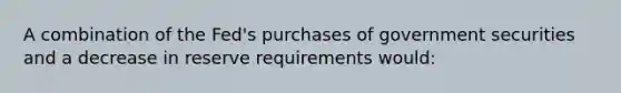 A combination of the Fed's purchases of government securities and a decrease in reserve requirements would: