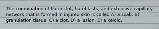 The combination of fibrin clot, fibroblasts, and extensive capillary network that is formed in injured skin is called A) a scab. B) granulation tissue. C) a clot. D) a lesion. E) a keloid.