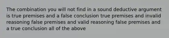 The combination you will not find in a sound deductive argument is true premises and a false conclusion true premises and invalid reasoning false premises and valid reasoning false premises and a true conclusion all of the above